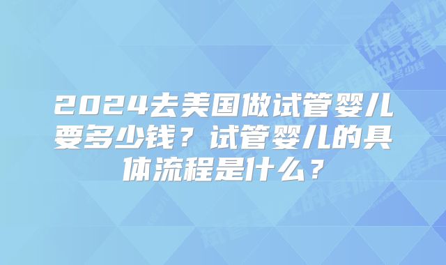 2024去美国做试管婴儿要多少钱?试管婴儿的具体流程是什么?