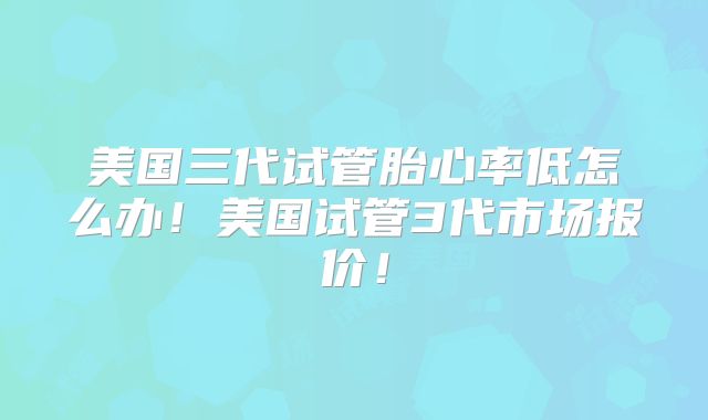 美国三代试管胎心率低怎么办！美国试管3代市场报价！