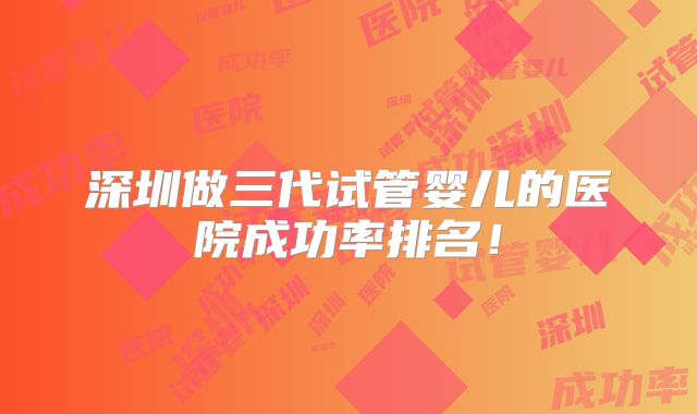 深圳做三代试管婴儿的医院成功率排名！