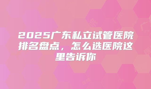 2025广东私立试管医院排名盘点，怎么选医院这里告诉你