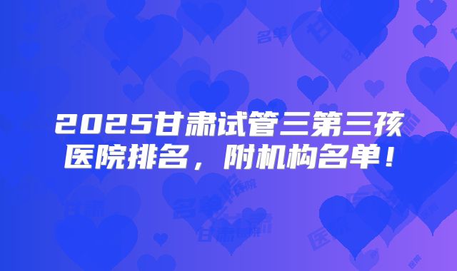2025甘肃试管三第三孩医院排名，附机构名单！