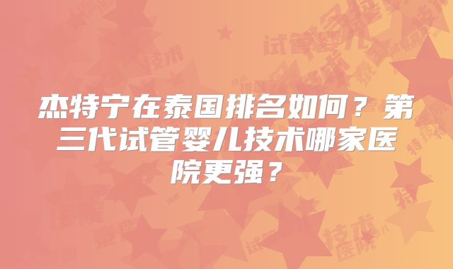 杰特宁在泰国排名如何？第三代试管婴儿技术哪家医院更强？