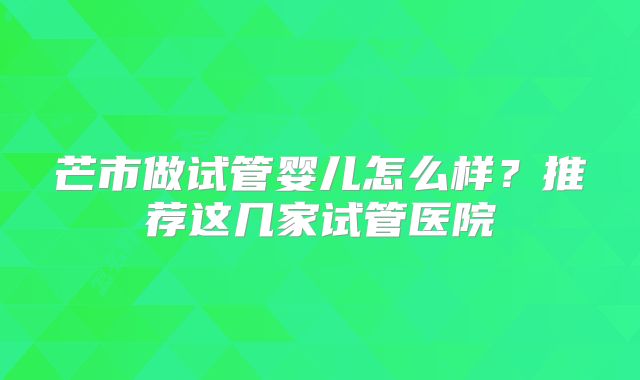 芒市做试管婴儿怎么样？推荐这几家试管医院