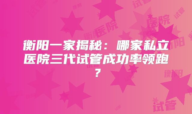衡阳一家揭秘：哪家私立医院三代试管成功率领跑？
