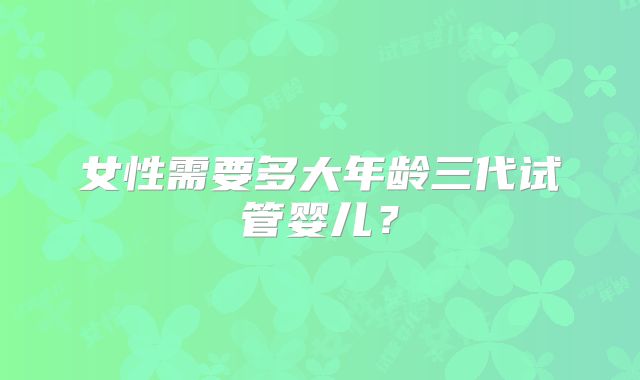 女性需要多大年龄三代试管婴儿？