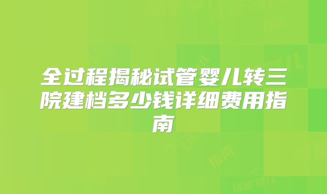 全过程揭秘试管婴儿转三院建档多少钱详细费用指南