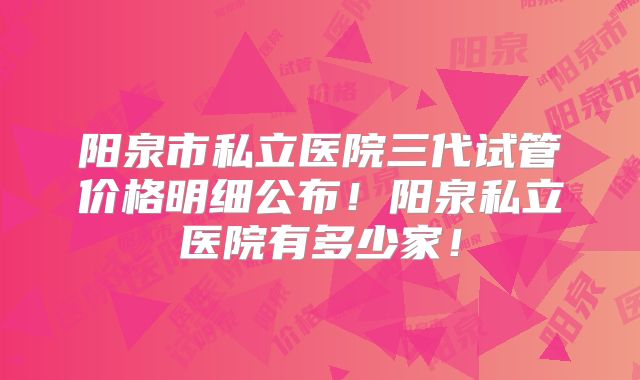 阳泉市私立医院三代试管价格明细公布！阳泉私立医院有多少家！