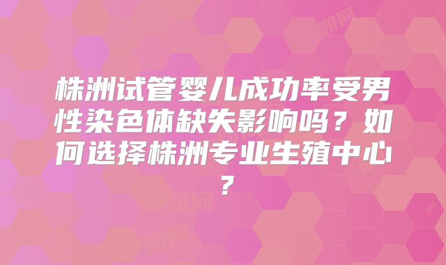 株洲试管婴儿成功率受男性染色体缺失影响吗？如何选择株洲专业生殖中心？