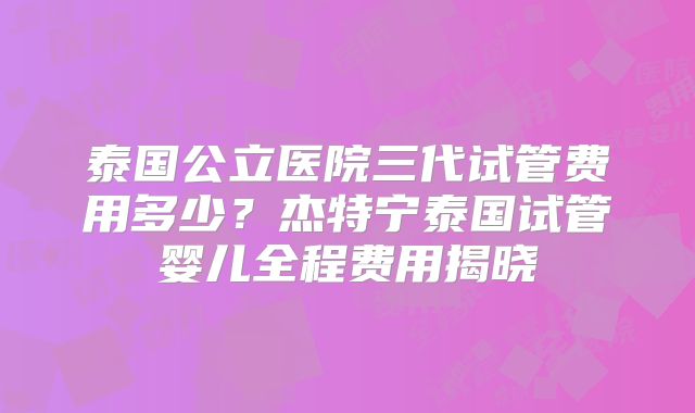 泰国公立医院三代试管费用多少？杰特宁泰国试管婴儿全程费用揭晓
