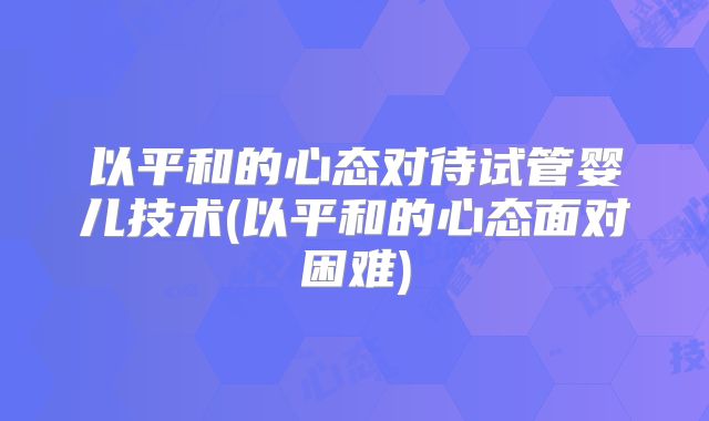 以平和的心态对待试管婴儿技术(以平和的心态面对困难)