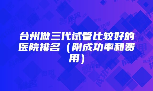 台州做三代试管比较好的医院排名（附成功率和费用）