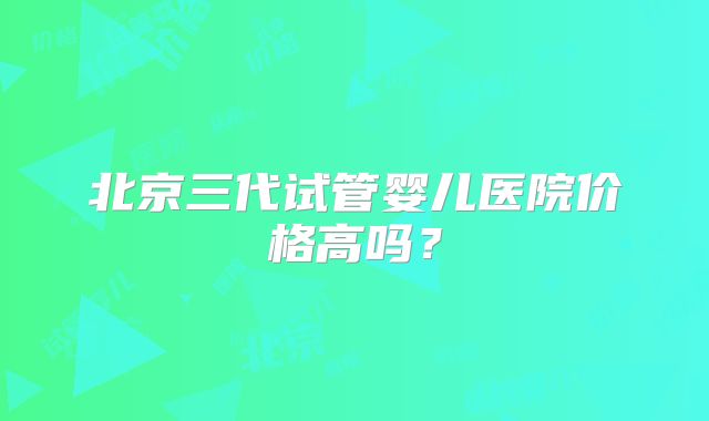 北京三代试管婴儿医院价格高吗？
