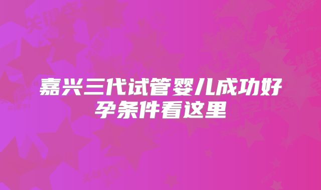 嘉兴三代试管婴儿成功好孕条件看这里