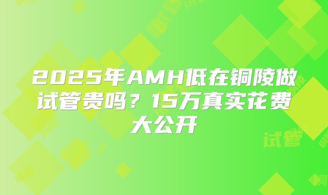 2025年AMH低在铜陵做试管贵吗？15万真实花费大公开