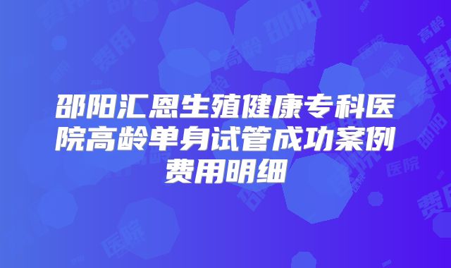 邵阳汇恩生殖健康专科医院高龄单身试管成功案例费用明细
