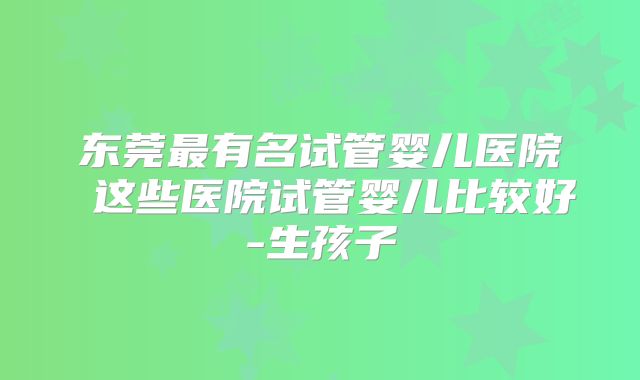 东莞最有名试管婴儿医院 这些医院试管婴儿比较好-生孩子