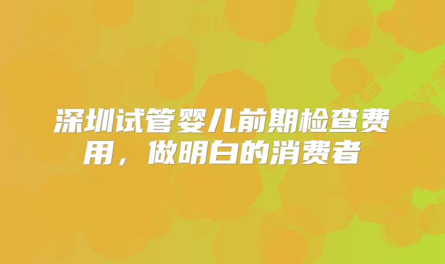 深圳试管婴儿前期检查费用，做明白的消费者