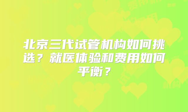 北京三代试管机构如何挑选？就医体验和费用如何平衡？