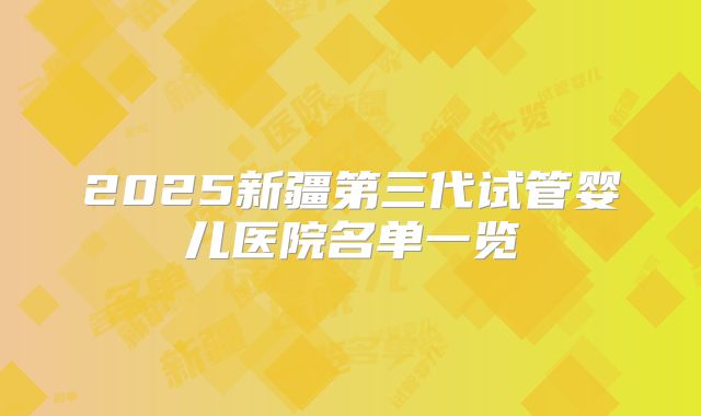 2025新疆第三代试管婴儿医院名单一览