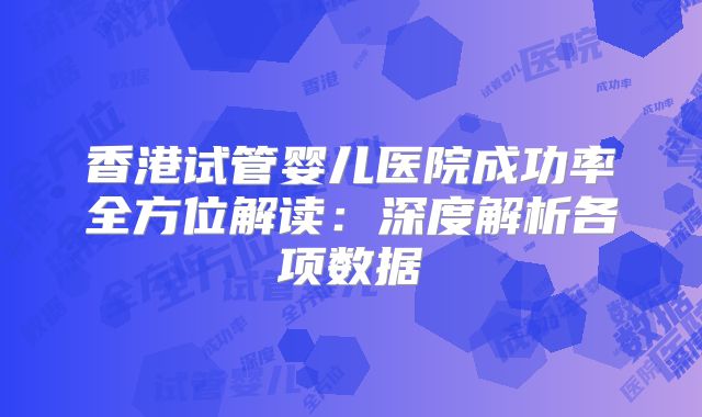 香港试管婴儿医院成功率全方位解读:深度解析各项数据