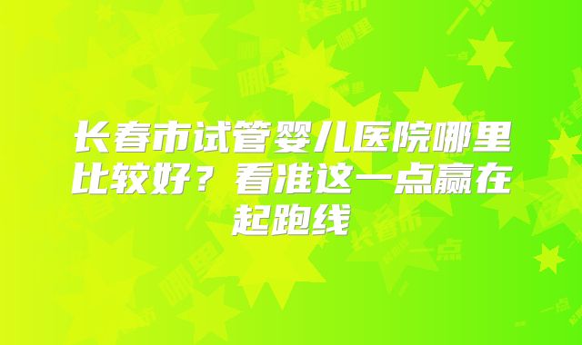长春市试管婴儿医院哪里比较好？看准这一点赢在起跑线