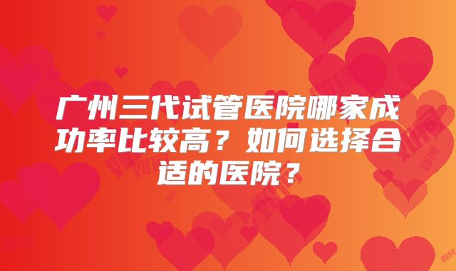 广州三代试管医院哪家成功率比较高？如何选择合适的医院？