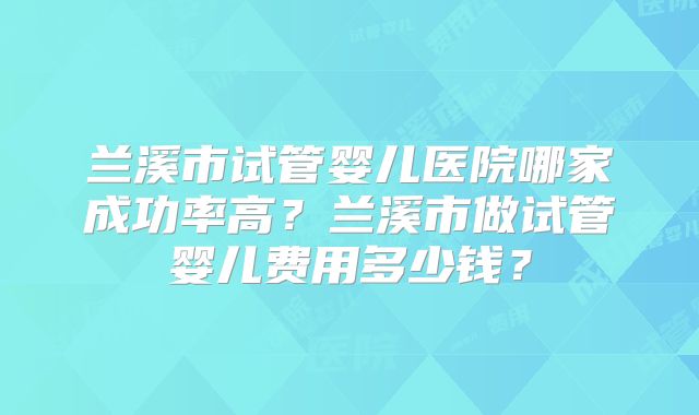 兰溪市试管婴儿医院哪家成功率高?兰溪市做试管婴儿费用多少钱?
