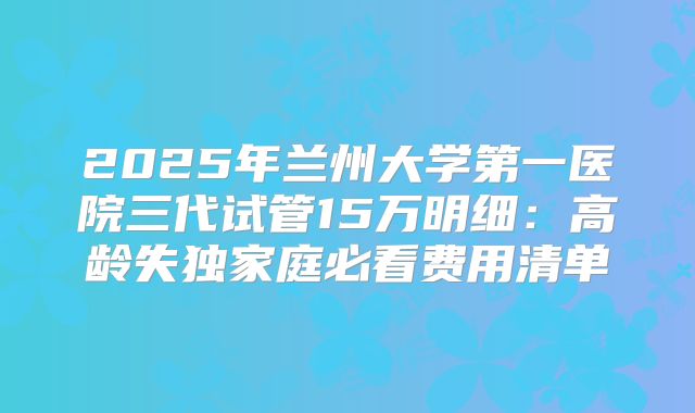 2025年兰州大学第一医院三代试管15万明细：高龄失独家庭必看费用清单