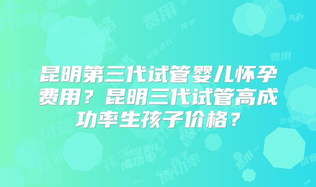 昆明第三代试管婴儿怀孕费用？昆明三代试管高成功率生孩子价格？