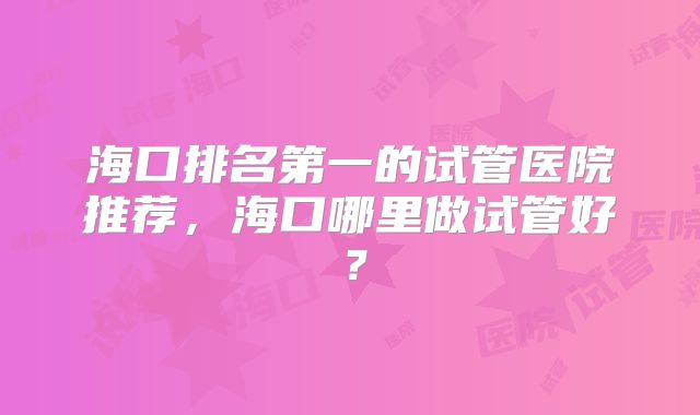 海口排名第一的试管医院推荐，海口哪里做试管好？