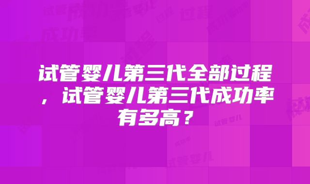 试管婴儿第三代全部过程，试管婴儿第三代成功率有多高？