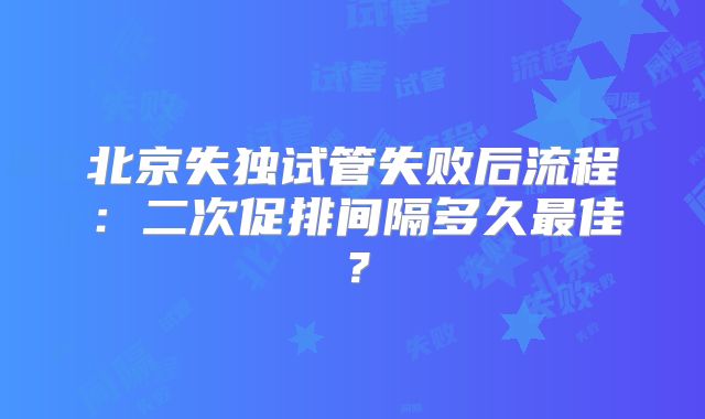 北京失独试管失败后流程：二次促排间隔多久最佳？