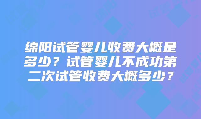 绵阳试管婴儿收费大概是多少?试管婴儿不成功第二次试管收费大概多少?