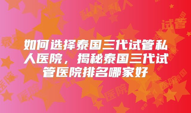 如何选择泰国三代试管私人医院，揭秘泰国三代试管医院排名哪家好
