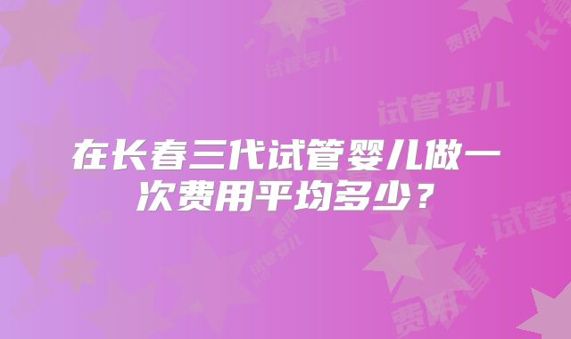 在长春三代试管婴儿做一次费用平均多少？
