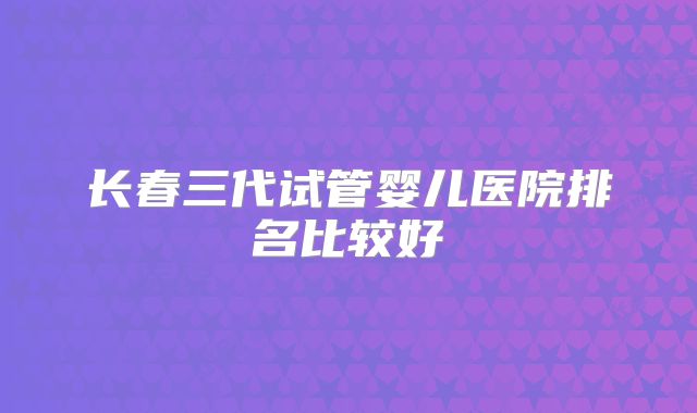 长春三代试管婴儿医院排名比较好