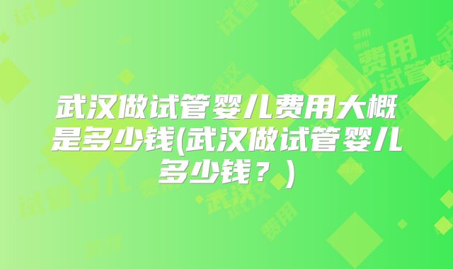 武汉做试管婴儿费用大概是多少钱(武汉做试管婴儿多少钱？)