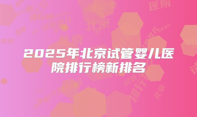 2025年北京试管婴儿医院排行榜新排名