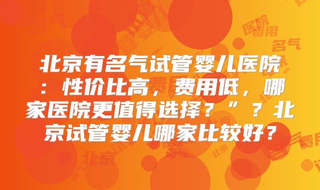 北京有名气试管婴儿医院：性价比高，费用低，哪家医院更值得选择？”？北京试管婴儿哪家比较好？