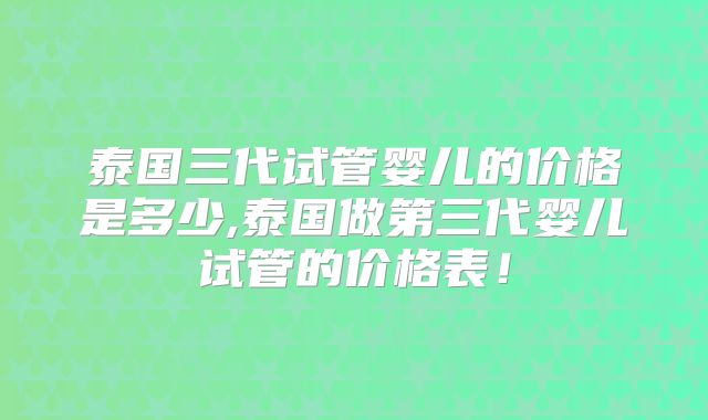 泰国三代试管婴儿的价格是多少,泰国做第三代婴儿试管的价格表！