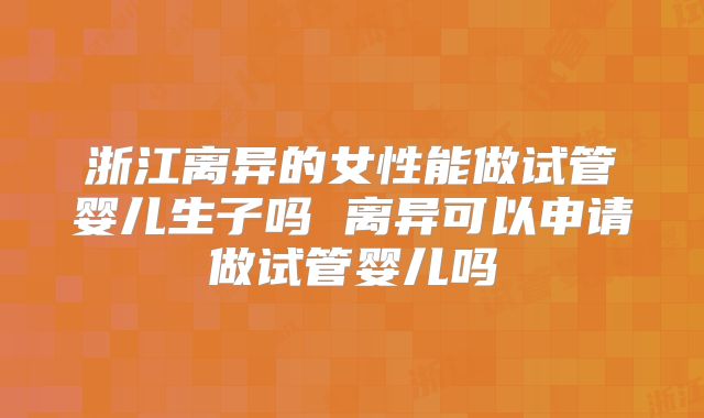 浙江离异的女性能做试管婴儿生子吗 离异可以申请做试管婴儿吗