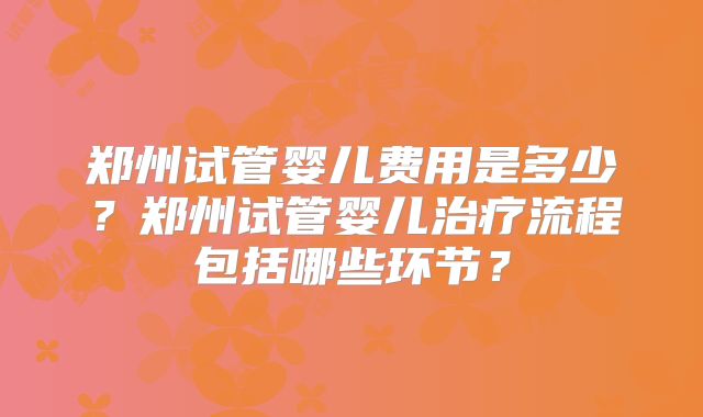 郑州试管婴儿费用是多少?郑州试管婴儿治疗流程包括哪些环节?