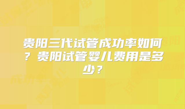 贵阳三代试管成功率如何？贵阳试管婴儿费用是多少？