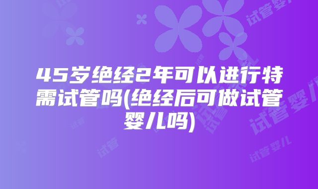 45岁绝经2年可以进行特需试管吗(绝经后可做试管婴儿吗)