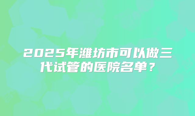 2025年潍坊市可以做三代试管的医院名单？