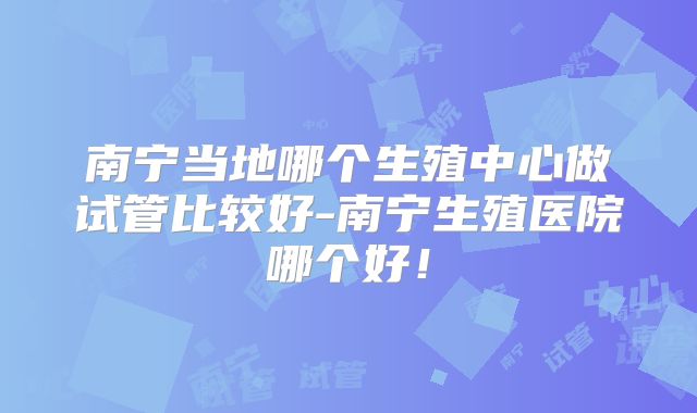 南宁当地哪个生殖中心做试管比较好-南宁生殖医院哪个好！