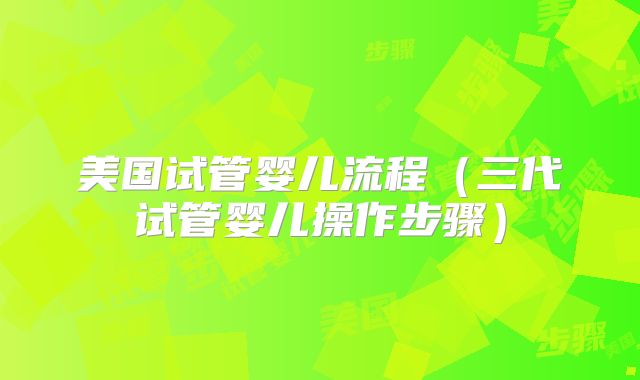 美国试管婴儿流程（三代试管婴儿操作步骤）