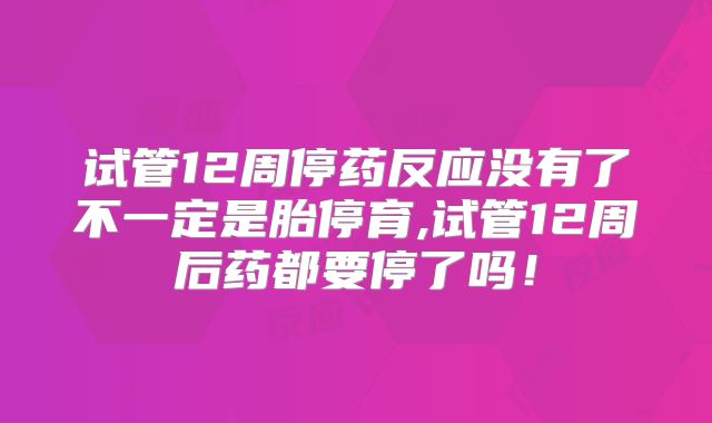 试管12周停药反应没有了不一定是胎停育,试管12周后药都要停了吗!