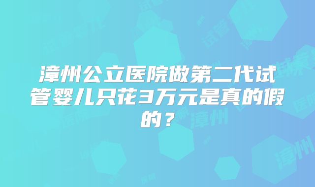 漳州公立医院做第二代试管婴儿只花3万元是真的假的?