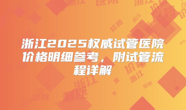 浙江2025权威试管医院价格明细参考，附试管流程详解